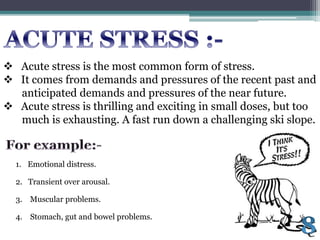  Acute stress is the most common form of stress.
 It comes from demands and pressures of the recent past and
anticipated demands and pressures of the near future.
 Acute stress is thrilling and exciting in small doses, but too
much is exhausting. A fast run down a challenging ski slope.
1. Emotional distress.
3. Muscular problems.
4. Stomach, gut and bowel problems.
2. Transient over arousal.
 