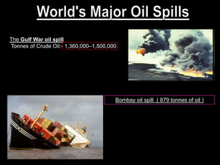 The Gulf War oil spill
Tonnes of Crude Oil:- 1,360,000–1,500,000




                                        Bombay oil spill ( 879 tonnes of oil )
 