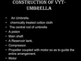Construction of VYT-
          UMBRELLA
•   An Umbrella.
•  chemically treated cotton cloth
• The central rod of umbrella
• A piston
• Main shaft
• A Reservoir tank.
• Compressor.
• Propeller coupled with motor so as to guide the
  entire arrangement.
• Motor
 