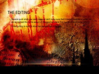 THE EDITING
•   Several quick shots are used; however we‟ll make sure that it doesn‟t look like a trailer, as
    we‟ve realised this is the aspect of the opening scene that has been found to be difficult.
•   Cross cutting is used to show two perspective of the film.
 