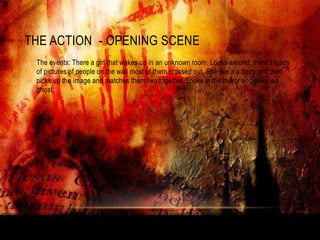THE ACTION - OPENING SCENE
•   The events: There a girl that wakes up in an unknown room. Looks around, there‟s loads
    of pictures of people on the wall most of them crossed out. She see‟s a body and then
    picks up the image and matches them two together. Looks in the mirror and there‟s a
    ghost.
 