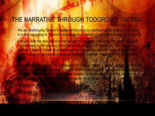 THE NARRATIVE THROUGH TODOROR‟S THEORY
•   We are challenging Todoror‟s traditional structure by starting with an enigma code which
    is in fact according to Todoror‟s the recognition instead of the equilibrium at the beginning.
•   It begins with the recognition of her killings at various points in her life, which results in
    the flashback in the opening of the film which leads to her confusion. This yet again
    contrasts Torodor‟s ideal structure as we have chose the „attempt to repair‟ to be the
    second stage of our narrative whereas Todoror‟s structure represents this stage as the
    fourth.
•   The person who has hurt the protagonist the most is herself – doesn‟t realize this until the
    end, this is where our “disaster” situates as the audience, at this stage are very engaged
    with the character. Todoror‟s considers “disaster” to be the third stage. We decided to
    leave this stage as the third stage because we were influenced by him.
•   Helper Is the betrayal.
•   At the end the new equilibrium takes place.
 