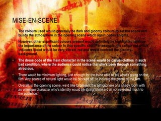 MISE-EN-SCENE
•   The colours used would generally be dark and gloomy colours to set the scene and
    builds the atmosphere in the opening scene which again codes enigma.
•   However, other significant colours present would definitely be highlighted to show
    the importance of the colour In that specific shot. For example, the colour red which
    indicates blood would be very vibrant red and would contrast the gloomy
    background.
•   The dress code of the main character in the scene would be casual clothes in such
    bad condition, where the audience could notice that she’s been through something
    atrocious.
•   There would be minimum lighting, just enough for the to be able to tell what's going on the
    film. Any source of natural light would be blocked off, to indicate the genre of the film.
•   Overall, in the opening scene, we‟d like to present the atmosphere of a shady room with
    an unknown character who‟s identity would be straight forward or not revealed much to
    the audience.
 