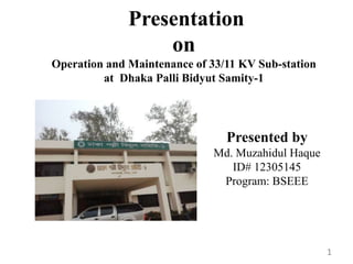 Presentation
on
Operation and Maintenance of 33/11 KV Sub-station
at Dhaka Palli Bidyut Samity-1
Presented by
Md. Muzahidul Haque
ID# 12305145
Program: BSEEE
1
 