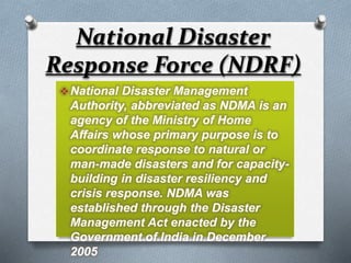 National Disaster Management
Authority, abbreviated as NDMA is an
agency of the Ministry of Home
Affairs whose primary purpose is to
coordinate response to natural or
man-made disasters and for capacity-
building in disaster resiliency and
crisis response. NDMA was
established through the Disaster
Management Act enacted by the
Government of India in December
2005
National Disaster
Response Force (NDRF)
 