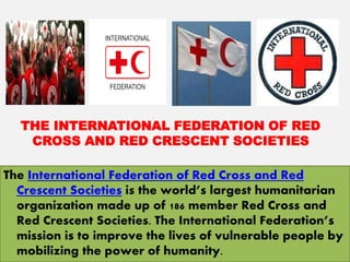 THE INTERNATIONAL FEDERATION OF RED
CROSS AND RED CRESCENT SOCIETIES
The International Federation of Red Cross and Red
Crescent Societies is the world’s largest humanitarian
organization made up of 186 member Red Cross and
Red Crescent Societies. The International Federation’s
mission is to improve the lives of vulnerable people by
mobilizing the power of humanity.
 