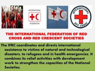 THE INTERNATIONAL FEDERATION OF RED
CROSS AND RED CRESCENT SOCIETIES
The IFRC coordinates and directs international
assistance to victims of natural and technological
disasters, to refugees and in health emergencies. It
combines its relief activities with development
work to strengthen the capacities of the National
Societies.
 