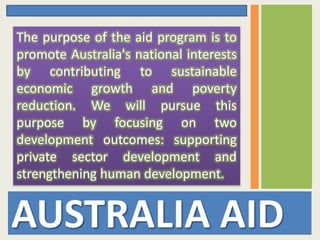 AUSTRALIA AID
The purpose of the aid program is to
promote Australia's national interests
by contributing to sustainable
economic growth and poverty
reduction. We will pursue this
purpose by focusing on two
development outcomes: supporting
private sector development and
strengthening human development.
 