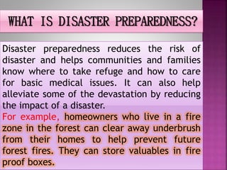 WHAT IS DISASTER PREPAREDNESS?
Disaster preparedness reduces the risk of
disaster and helps communities and families
know where to take refuge and how to care
for basic medical issues. It can also help
alleviate some of the devastation by reducing
the impact of a disaster.
For example, homeowners who live in a fire
zone in the forest can clear away underbrush
from their homes to help prevent future
forest fires. They can store valuables in fire
proof boxes.
 