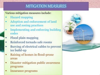MITIGATION MEASURES
Various mitigation measures include:
 Hazard mapping
 Adoption and enforcement of land
use and zoning practices
 Implementing and enforcing building
codes
 Flood plain mapping
 Reinforced tornado safe rooms
 Burying of electrical cables to prevent
ice build-up
 Raising of homes in flood-prone
areas
 Disaster mitigation public awareness
programs
 Insurance programs
 