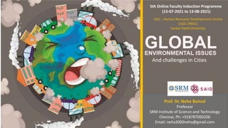 GLOBA
ENVIRONMENTAL ISSUES
And challenges in Cities
Prof. Dr. Neha Bansal
Professor
SRM Institute of Science and Technology
Chennai, Ph: +918787060206
Email: neha2000neha@gmail.com
5th Online Faculty Induction Programme
(15-07-2021 to 13-08-2021)
UGC - Human Resource Development Centre
(UGC-HRDC)
Sardar Patel University
 
