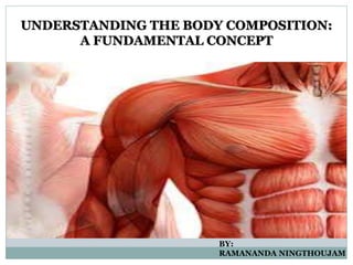 UNDERSTANDING THE BODY COMPOSITION:
A FUNDAMENTAL CONCEPT
BY:
RAMANANDA NINGTHOUJAM
 
