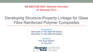 ME 8883/CSE 8803: Materials Informatics 
8th December 2014 
Developing Structure-Property Linkage for Glass 
Fibre Reinforced Polymer Composites 
Presented by 
Geet Lahoti, 2nd Year ISyE PhD Student 
Alicia White, 2nd Year MSE PhD Student 
Guided by 
Prof. Surya Kalidindi 
Dr. Tony Fast 
 
