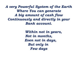 A very Powerful System of the Earth
Where You can generate
A big amount of cash flow
Continuously and directly in your
Bank account.
Within not in years,
Not in months,
Even not in days,
But only in
Few days

 