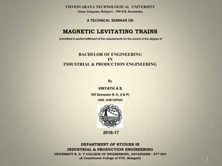 VISVESVARAYA TECHNOLOGICAL UNIVERSITY
Jnana Sangama, Belagavi – 590 018, Karnataka
A TECHNICAL SEMINAR ON
MAGNETIC LEVITATING TRAINS
Submitted in partial fulfillment of the requirements for the award of the degree of
BACHELOR OF ENGINEERING
IN
INDUSTRIAL & PRODUCTION ENGINEERING
By
VIKYATH A S
VIII Semester B. E. (I & P)
USN: 4UB13IP043
DEPARTMENT OF STUDIES IN
INDUSTRIAL & PRODUCTION ENGINEERING
UNIVERSITY B. D. T COLLEGE OF ENGINEERING, DAVANGERE - 577 004
(A Constituent College of VTU, Belagavi)
2016-17
1
 