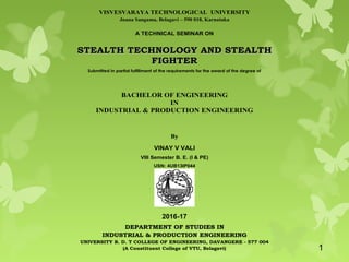 VISVESVARAYA TECHNOLOGICAL UNIVERSITY
Jnana Sangama, Belagavi – 590 018, Karnataka
A TECHNICAL SEMINAR ON
SSTTEEAALLTTHH TTEECCHHNNOOLLOOGGYY AANNDD SSTTEEAALLTTHH
FFIIGGHHTTEERR
Submitted in partial fulfillment of the requirements for the award of the degree of
BACHELOR OF ENGINEERING
IN
INDUSTRIAL & PRODUCTION ENGINEERING
By
VINAY V VALI
VIII Semester B. E. (I & PE)
USN: 4UB13IP044
DEPARTMENT OF STUDIES IN
INDUSTRIAL & PRODUCTION ENGINEERING
UNIVERSITY B. D. T COLLEGE OF ENGINEERING, DAVANGERE - 577 004
(A Constituent College of VTU, Belagavi)
2016-17
1
 