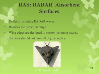 RAS: RADAR Absorbent
Surfaces
• Deflects incoming RADAR waves.
• Reduces the detection range.
• Wing edges are designed to scatter incoming waves.
• Surfaces should not have 90 degree angles.
F-117 “Night Hawk”
12
 