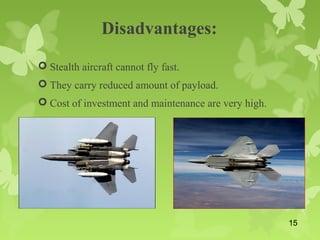 Disadvantages:
 Stealth aircraft cannot fly fast.
 They carry reduced amount of payload.
 Cost of investment and maintenance are very high.
15
 