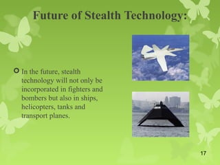 Future of Stealth Technology:
 In the future, stealth
technology will not only be
incorporated in fighters and
bombers but also in ships,
helicopters, tanks and
transport planes.
17
 