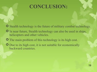 CONCLUSION:
 Stealth technology is the future of military combat technology.
 In near future, Stealth technology can also be used in ships,
helicopters and other vehicles.
 The main problem of this technology is its high cost.
 Due to its high cost, it is not suitable for economically
backward countries.
19
 