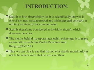 INTRODUCTION:
 Stealth or low observability (as it is scientifically known) is
one of the most misunderstood and misinterpreted concepts in
military aviation by the common man.
 Stealth aircraft are considered as invisible aircraft, which
dominate the skies.
 The motive behind incorporating stealth technology is to make
an aircraft invisible for RAdio Detection And
Ranging(RADAR).
 Thus we can clearly say that the job of a stealth aircraft pilot is
not to let others know that he was ever there.
3
 