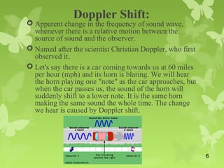 Doppler Shift:
 Apparent change in the frequency of sound wave,
whenever there is a relative motion between the
source of sound and the observer.
 Named after the scientist Christian Doppler, who first
observed it.
 Let's say there is a car coming towards us at 60 miles
per hour (mph) and its horn is blaring. We will hear
the horn playing one "note" as the car approaches, but
when the car passes us, the sound of the horn will
suddenly shift to a lower note. It is the same horn
making the same sound the whole time. The change
we hear is caused by Doppler shift.
6
 