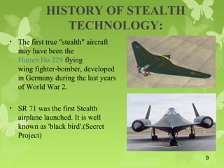 HISTORY OF STEALTH
TECHNOLOGY:
• The first true "stealth" aircraft
may have been the
Horten Ho 229 flying
wing fighter-bomber, developed
in Germany during the last years
of World War 2.
• SR 71 was the first Stealth
airplane launched. It is well
known as 'black bird'.(Secret
Project)
9
 