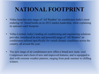 NATIONAL FOOTPRINT
• Voltas launches new range of ‘All Weather’ air conditioners India’s most
enduring AC brand builds on its 2012 market leadership, while explaining
its national reatil footprint.
• Voltas Limited, India’s leading air conditioning and engineering solutions
provider, introduced its new and powerful range of ‘All Weather' air
conditioners tailored specifically for varied climatic conditions across the
country, all around the year.
• The new range of air conditioners now offers a brand new insta- cool
Compressor and a host of new and improved features, and is equipped to
deal with extreme weather patterns, ranging from peak summer to chilling
winters.
 