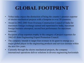 GLOBAL FOOTPRINT
• Voltas today enjoys the distinction of being the country’s premier exporter
of electro-mechanical projects with a footprint in over 30 countries.
• Award in 2002-2003 from Overseas Construction Council of India for
maximum foreign exchange earned and repatriated to India, maximum
foreign business attempted, second best performance for maximum
turnover.
• Recipient of top exporters trophy in the category of project exporters for
2002-03 from Engineering Export Promotion Council.
• The company intends to target four avenues in its quest to emerge as a
major global player in the engineering products and services domain within
the next few years.
• Currently through the electro mechanical projects, the company
international operations deliver solutions in diverse engineering horizontals
 