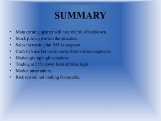 SUMMARY
• Main earning quarter will take the hit of lockdown.
• Stock pile-up worsen the situation .
• Sales increasing but PAT is stagnant.
• Cash rich market leader earns from variuos segments.
• Market giving high valuation.
• Trading at 25% down from all time high.
• Market uncertainity.
• Risk reward not looking favourable.
 