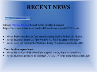 RECENT NEWS
Website Voltas official website
Email: ccd@voltas.com Social media handles-LinkedIn
https://m.economictimes.com/voltas-ltd/stocks/companyid-12815.cms
• Voltas Beko launches its first manufacturing facility in India in Gujrat.
• Voltas launches INDIA’S first window AC with inverter technology
• Voltas wins the prestigious ‘National Energy Conservation Award 2020’
Contribution to pandemic
• Voltas builds Covid-19 compliant hospital wards, donates ventailtors
• Voltas launches products to disinfect COVID-19 virus using Ultraviolet Light
 