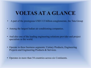 VOLTAS AT A GLANCE
• A part of the prestigious USD 113 billion conglomerate, the Tata Group
• Among the largest Indian air conditioning companies.
• And also one of the leading engineering solutions provider and project
specialists in the world.
• Operate in three business segments: Unitary Products, Engineering
Projects and Engineering Products & Services.
• Operates in more than 54 countries across six Continents.
 