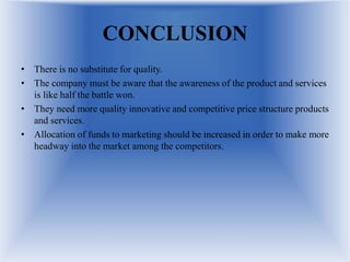 CONCLUSION
• There is no substitute for quality.
• The company must be aware that the awareness of the product and services
is like half the battle won.
• They need more quality innovative and competitive price structure products
and services.
• Allocation of funds to marketing should be increased in order to make more
headway into the market among the competitors.
 