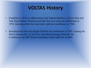 VOLTAS History
• Establish in 1954 in collaboration with Volkart Brothers, a Swiss firm and
Tata Sons limited. Manufactured the first ever room air conditioner in
1954. Introduced the first innovative split air conditioner in 1984.
• Introduced the tall and elegant Slimline air conditioner in 1993. Among the
first to launch sub 1.0 Ton ACs. Introduced Energy Efficient Air-
Conditioners in 2007.First to introduce corner split AC in 2009.
 