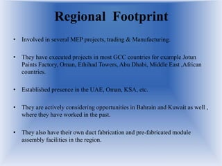 Regional Footprint
• Involved in several MEP projects, trading & Manufacturing.
• They have executed projects in most GCC countries for example Jotun
Paints Factory, Oman, Ethihad Towers, Abu Dhabi, Middle East ,African
countries.
• Established presence in the UAE, Oman, KSA, etc.
• They are actively considering opportunities in Bahrain and Kuwait as well ,
where they have worked in the past.
• They also have their own duct fabrication and pre-fabricated module
assembly facilities in the region.
 