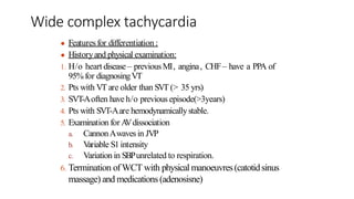 ● Featuresfor differentiation :
● Historyand physical examination:
1. H/o heart disease– previousMI, angina, CHF– have a PPA of
95%for diagnosingVT
2. Pts with VT are older than SVT (> 35 yrs)
3. SVT-Aoften have h/o previous episode(>3years)
4. Pts with SVT-Aare hemodynamicallystable.
5. Examination for A
Vdissociation
a. CannonAwaves in JVP
b. V
ariable S1intensity
c. Variation in SBPunrelated to respiration.
6. Termination ofWCT with physical manoeuvres(catotidsinus
massage) and medications (adenosisne)
Wide complex tachycardia
 