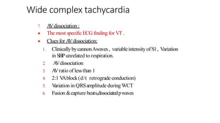 ●
●
7. A
Vdissociation :
The most specific ECG finding for VT .
Cluesfor A
Vdissociation:
1. ClinicallybycannonAwaves, variableintensity ofS1, Variation
in SBPunrelated to respiration.
2. A
Vdissociation
3. A
Vratio of lessthan 1
4. 2:1 V
Ablock(d/t retrograde conduction)
5. V
ariation in QRSamplitude duringWCT
6. Fusion &capture beats,dissociatedpwaves
Wide complex tachycardia
 