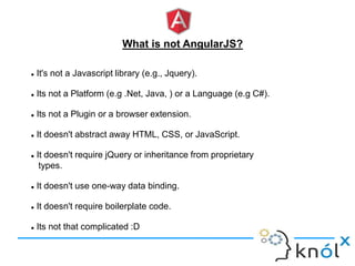 What is not AngularJS?
 It's not a Javascript library (e.g., Jquery).
 Its not a Platform (e.g .Net, Java, ) or a Language (e.g C#).
 Its not a Plugin or a browser extension.
 It doesn't abstract away HTML, CSS, or JavaScript.
 It doesn't require jQuery or inheritance from proprietary
types.
 It doesn't use one-way data binding.
 It doesn't require boilerplate code.
 Its not that complicated :D
 