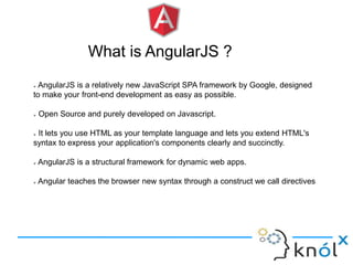 What is AngularJS ?
 AngularJS is a relatively new JavaScript SPA framework by Google, designed
to make your front-end development as easy as possible.
 Open Source and purely developed on Javascript.
 It lets you use HTML as your template language and lets you extend HTML's
syntax to express your application's components clearly and succinctly.
 AngularJS is a structural framework for dynamic web apps.
 Angular teaches the browser new syntax through a construct we call directives
 