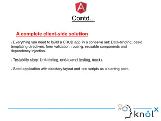 Contd...
A complete client-side solution
 Everything you need to build a CRUD app in a cohesive set: Data-binding, basic
templating directives, form validation, routing, reusable components and
dependency injection.
 Testability story: Unit-testing, end-to-end testing, mocks.
 Seed application with directory layout and test scripts as a starting point.
 