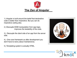 The Zen of Angular
1.) Angular is built around the belief that declarative
code is better than imperative. But you can do
imperative coding also.
2.) Decouple DOM manipulation from app logic,
improves the testability of the code.
3.) Decouple the client side of an app from the server
side.
4.) One core framework so after development you
don't have to worry about maintainence.
5.) Templating system is actually HTML.
 