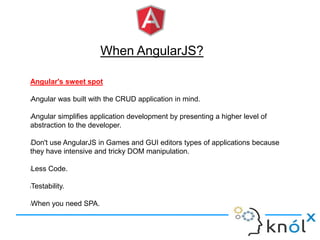 When AngularJS?
Angular's sweet spot
lAngular was built with the CRUD application in mind.
lAngular simplifies application development by presenting a higher level of
abstraction to the developer.
lDon't use AngularJS in Games and GUI editors types of applications because
they have intensive and tricky DOM manipulation.
lLess Code.
lTestability.
lWhen you need SPA.
 