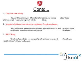 Contd...
1.) Only one core library.
You don't have to rely on different another scripts and worried about those
different scripts version playing nicely into the future.
2.) Angular is built and maintained by dedicated Google engineers.
“AngularJS came about to standardize web application structure and provide a future
template for how client-side apps should be developed.”
3.) REST Easy.
One line of JavaScript, you can quickly talk to the server and get the data you
need to interact with your web pages.
 