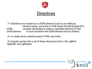 Directives
1> Directives are markers on a DOM element (such as an attribute,
element name, comment or CSS class) that tell AngularJS's
HTML compiler ($compile) to attach a specified behavior to that
DOM element or even transform the DOM element and its children.
2> In simple terms, directive teach HTML new tricks.
3> Angular comes with a set of these directives built-in, like ngBind,
ngModel, and ngRepeat.
 