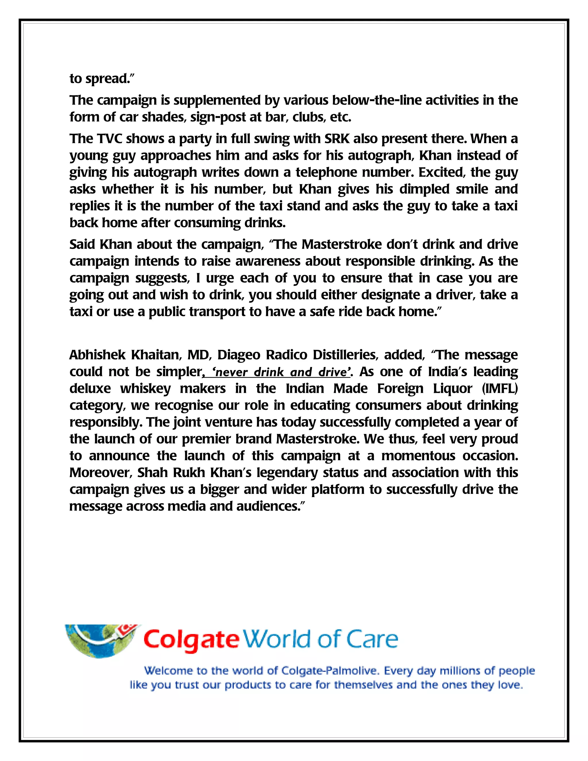 to spread.”
The campaign is supplemented by various below-the-line activities in the
form of car shades, sign-post at bar, clubs, etc.
The TVC shows a party in full swing with SRK also present there. When a
young guy approaches him and asks for his autograph, Khan instead of
giving his autograph writes down a telephone number. Excited, the guy
asks whether it is his number, but Khan gives his dimpled smile and
replies it is the number of the taxi stand and asks the guy to take a taxi
back home after consuming drinks.
Said Khan about the campaign, “The Masterstroke don’t drink and drive
campaign intends to raise awareness about responsible drinking. As the
campaign suggests, I urge each of you to ensure that in case you are
going out and wish to drink, you should either designate a driver, take a
taxi or use a public transport to have a safe ride back home.”


Abhishek Khaitan, MD, Diageo Radico Distilleries, added, “The message
could not be simpler, ‘never drink and drive’. As one of India’s leading
deluxe whiskey makers in the Indian Made Foreign Liquor (IMFL)
category, we recognise our role in educating consumers about drinking
responsibly. The joint venture has today successfully completed a year of
the launch of our premier brand Masterstroke. We thus, feel very proud
to announce the launch of this campaign at a momentous occasion.
Moreover, Shah Rukh Khan’s legendary status and association with this
campaign gives us a bigger and wider platform to successfully drive the
message across media and audiences.”
 