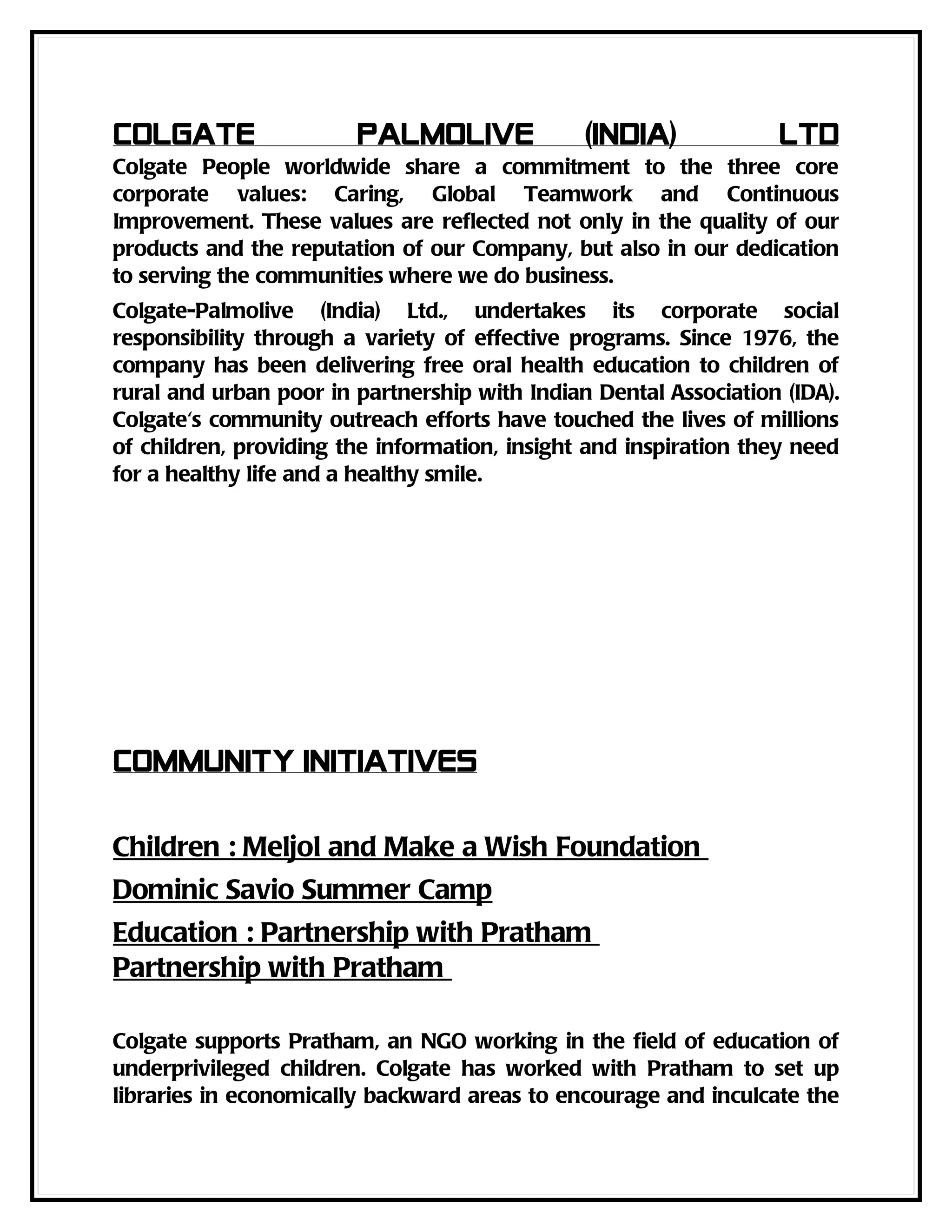 Colgate                 Palmolive              (India)            Ltd
Colgate People worldwide share a commitment to the three core
corporate values: Caring, Global Teamwork and Continuous
Improvement. These values are reflected not only in the quality of our
products and the reputation of our Company, but also in our dedication
to serving the communities where we do business.
Colgate-Palmolive (India) Ltd., undertakes its corporate social
responsibility through a variety of effective programs. Since 1976, the
company has been delivering free oral health education to children of
rural and urban poor in partnership with Indian Dental Association (IDA).
Colgate's community outreach efforts have touched the lives of millions
of children, providing the information, insight and inspiration they need
for a healthy life and a healthy smile.




Community Initiatives

Children : Meljol and Make a Wish Foundation
Dominic Savio Summer Camp
Education : Partnership with Pratham
Partnership with Pratham

Colgate supports Pratham, an NGO working in the field of education of
underprivileged children. Colgate has worked with Pratham to set up
libraries in economically backward areas to encourage and inculcate the
 