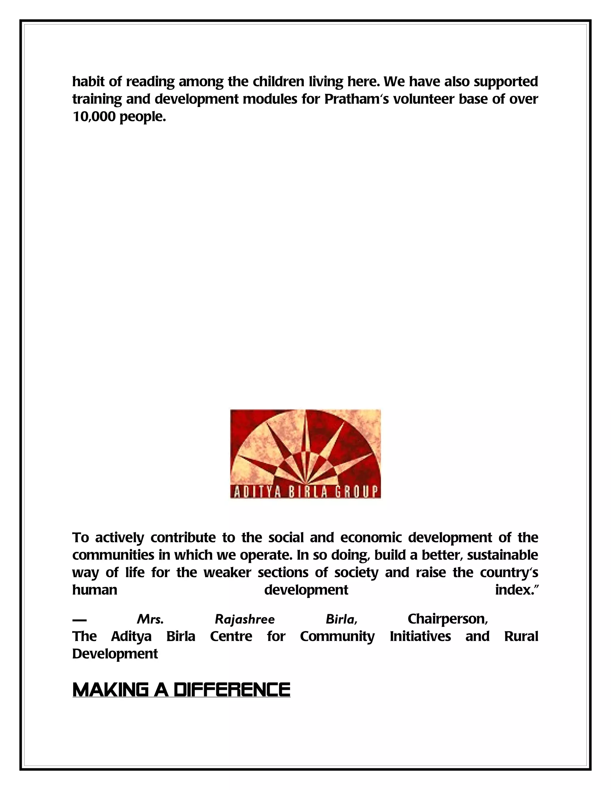 habit of reading among the children living here. We have also supported
training and development modules for Pratham's volunteer base of over
10,000 people.




To actively contribute to the social and economic development of the
communities in which we operate. In so doing, build a better, sustainable
way of life for the weaker sections of society and raise the country's
human                        development                          index."

—       Mrs.          Rajashree       Birla,        Chairperson,
The Aditya Birla     Centre for    Community     Initiatives and   Rural
Development

Making a difference
 