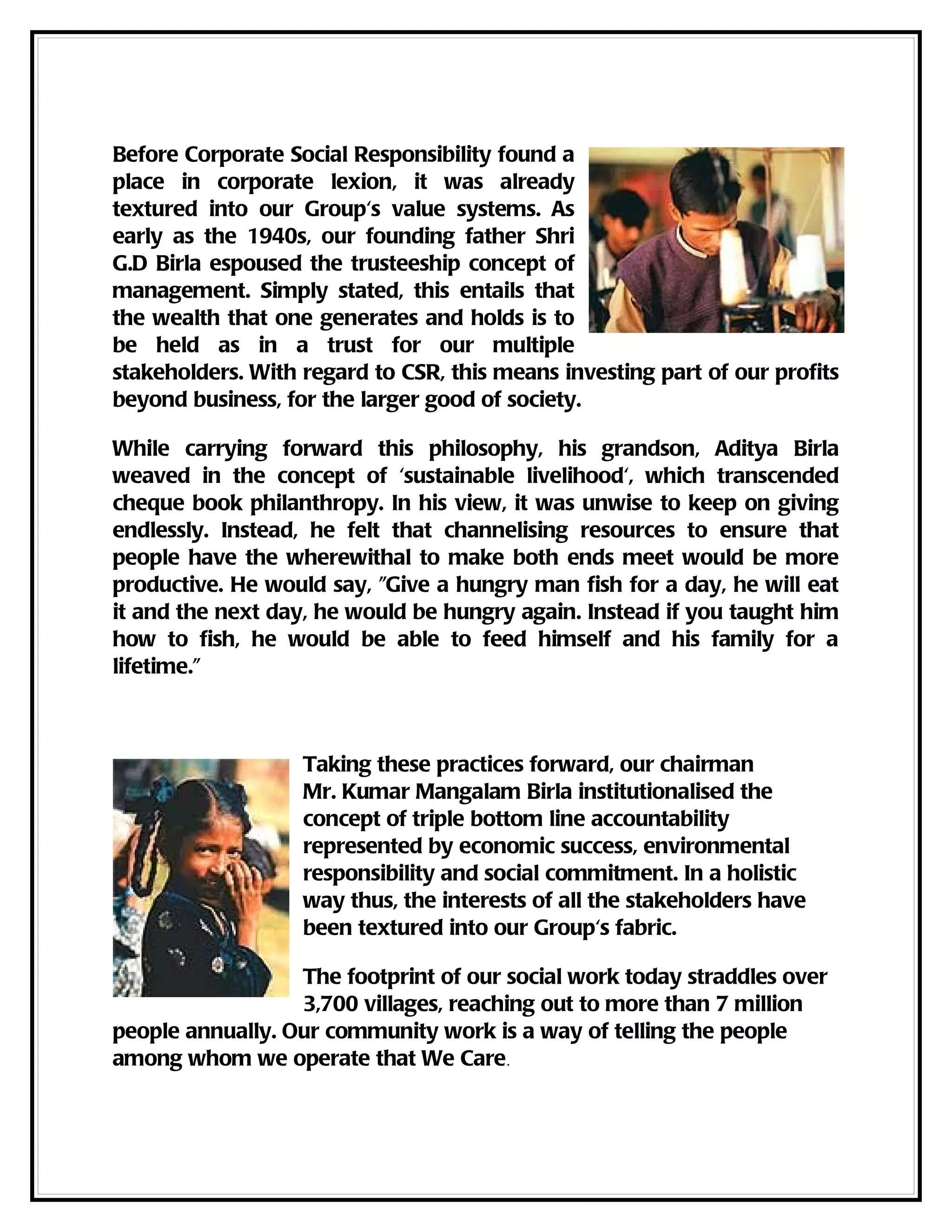 Before Corporate Social Responsibility found a
place in corporate lexion, it was already
textured into our Group's value systems. As
early as the 1940s, our founding father Shri
G.D Birla espoused the trusteeship concept of
management. Simply stated, this entails that
the wealth that one generates and holds is to
be held as in a trust for our multiple
stakeholders. With regard to CSR, this means investing part of our profits
beyond business, for the larger good of society.

While carrying forward this philosophy, his grandson, Aditya Birla
weaved in the concept of 'sustainable livelihood', which transcended
cheque book philanthropy. In his view, it was unwise to keep on giving
endlessly. Instead, he felt that channelising resources to ensure that
people have the wherewithal to make both ends meet would be more
productive. He would say, "Give a hungry man fish for a day, he will eat
it and the next day, he would be hungry again. Instead if you taught him
how to fish, he would be able to feed himself and his family for a
lifetime."



                   Taking these practices forward, our chairman
                   Mr. Kumar Mangalam Birla institutionalised the
                   concept of triple bottom line accountability
                   represented by economic success, environmental
                   responsibility and social commitment. In a holistic
                   way thus, the interests of all the stakeholders have
                   been textured into our Group's fabric.

                  The footprint of our social work today straddles over
                  3,700 villages, reaching out to more than 7 million
people annually. Our community work is a way of telling the people
among whom we operate that We Care.
 