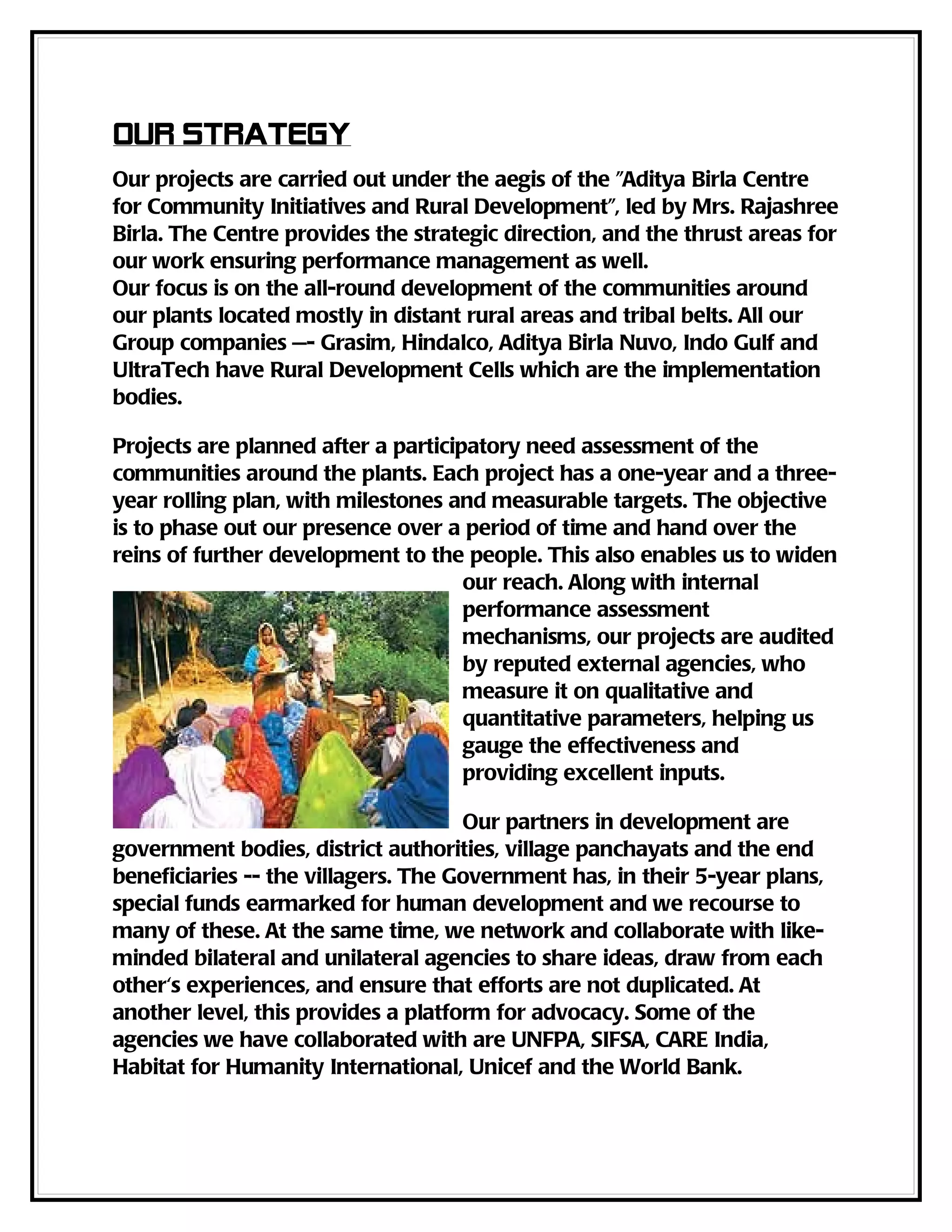 Our strategy
Our projects are carried out under the aegis of the "Aditya Birla Centre
for Community Initiatives and Rural Development", led by Mrs. Rajashree
Birla. The Centre provides the strategic direction, and the thrust areas for
our work ensuring performance management as well.
Our focus is on the all-round development of the communities around
our plants located mostly in distant rural areas and tribal belts. All our
Group companies —- Grasim, Hindalco, Aditya Birla Nuvo, Indo Gulf and
UltraTech have Rural Development Cells which are the implementation
bodies.

Projects are planned after a participatory need assessment of the
communities around the plants. Each project has a one-year and a three-
year rolling plan, with milestones and measurable targets. The objective
is to phase out our presence over a period of time and hand over the
reins of further development to the people. This also enables us to widen
                                     our reach. Along with internal
                                     performance assessment
                                     mechanisms, our projects are audited
                                     by reputed external agencies, who
                                     measure it on qualitative and
                                     quantitative parameters, helping us
                                     gauge the effectiveness and
                                     providing excellent inputs.

                                     Our partners in development are
government bodies, district authorities, village panchayats and the end
beneficiaries -- the villagers. The Government has, in their 5-year plans,
special funds earmarked for human development and we recourse to
many of these. At the same time, we network and collaborate with like-
minded bilateral and unilateral agencies to share ideas, draw from each
other's experiences, and ensure that efforts are not duplicated. At
another level, this provides a platform for advocacy. Some of the
agencies we have collaborated with are UNFPA, SIFSA, CARE India,
Habitat for Humanity International, Unicef and the World Bank.
 