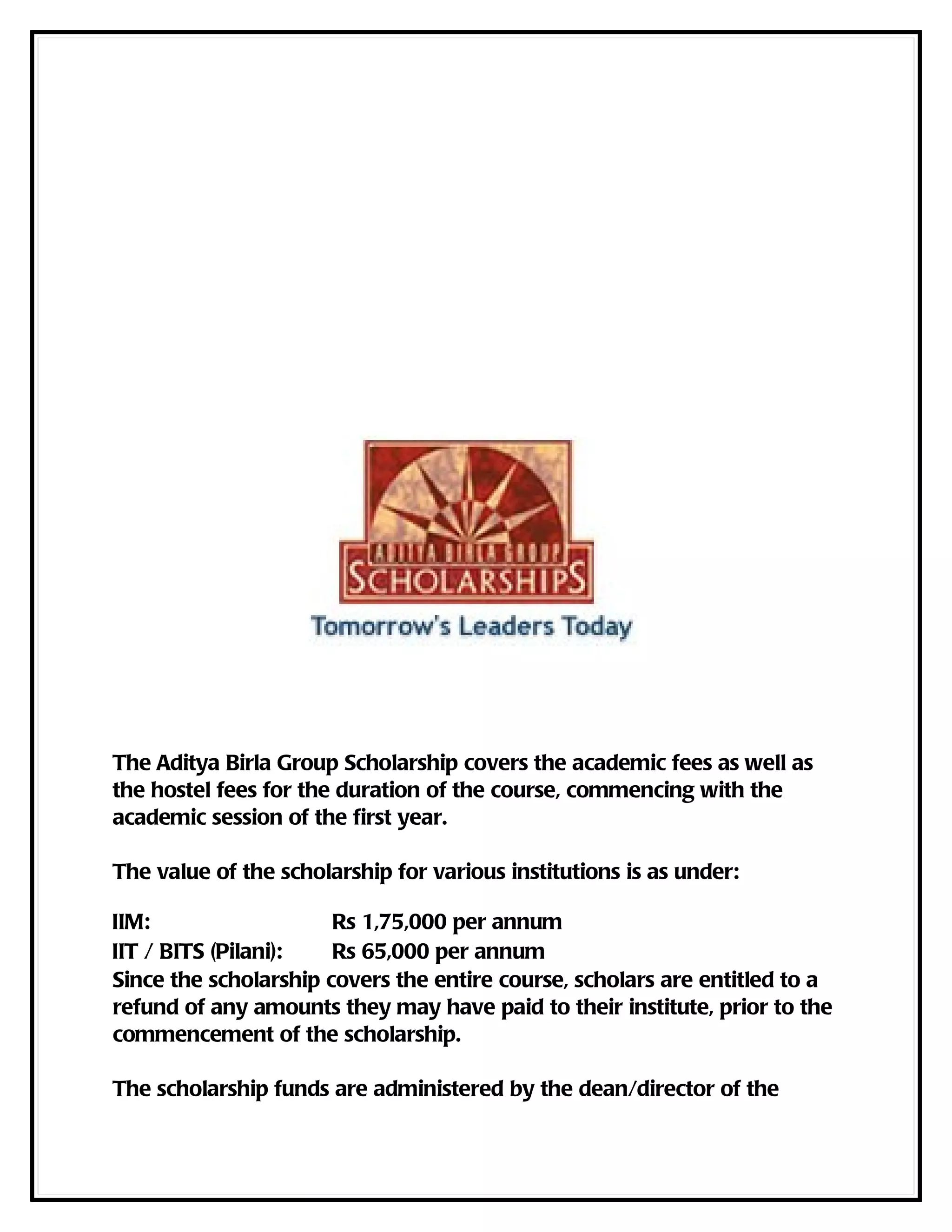 The Aditya Birla Group Scholarship covers the academic fees as well as
the hostel fees for the duration of the course, commencing with the
academic session of the first year.

The value of the scholarship for various institutions is as under:

IIM:                   Rs 1,75,000 per annum
IIT / BITS (Pilani):   Rs 65,000 per annum
Since the scholarship covers the entire course, scholars are entitled to a
refund of any amounts they may have paid to their institute, prior to the
commencement of the scholarship.

The scholarship funds are administered by the dean/director of the
 